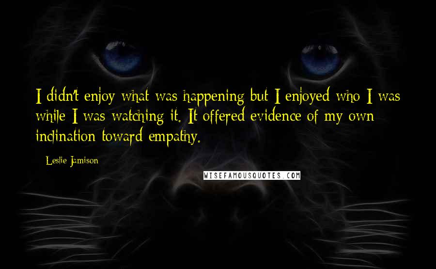 Leslie Jamison Quotes: I didn't enjoy what was happening but I enjoyed who I was while I was watching it. It offered evidence of my own inclination toward empathy.