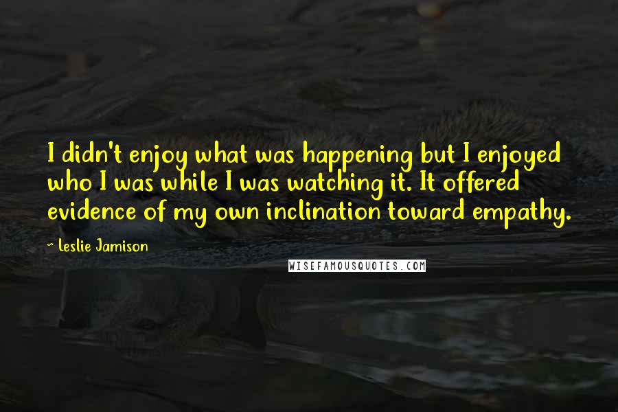 Leslie Jamison Quotes: I didn't enjoy what was happening but I enjoyed who I was while I was watching it. It offered evidence of my own inclination toward empathy.