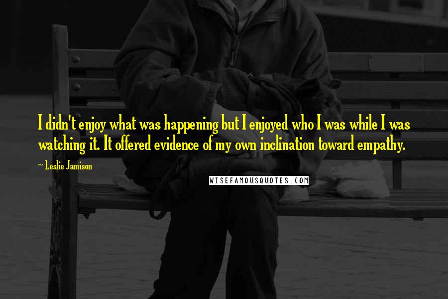 Leslie Jamison Quotes: I didn't enjoy what was happening but I enjoyed who I was while I was watching it. It offered evidence of my own inclination toward empathy.