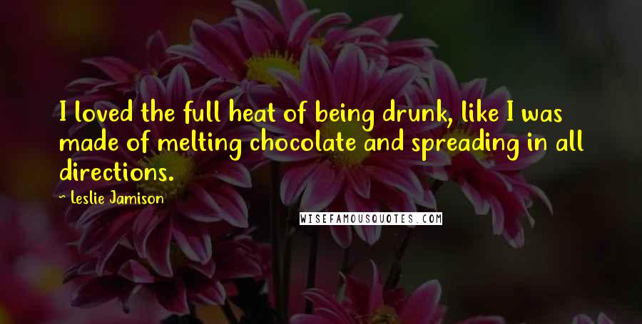 Leslie Jamison Quotes: I loved the full heat of being drunk, like I was made of melting chocolate and spreading in all directions.