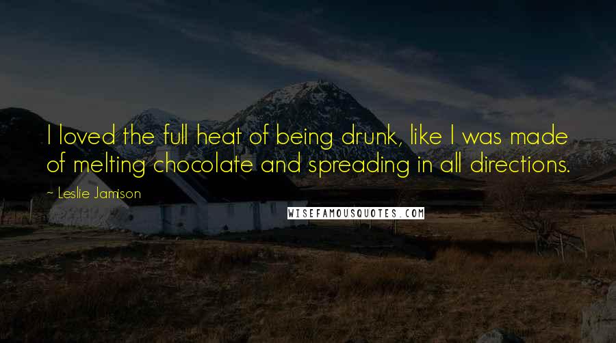 Leslie Jamison Quotes: I loved the full heat of being drunk, like I was made of melting chocolate and spreading in all directions.