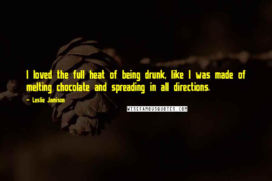 Leslie Jamison Quotes: I loved the full heat of being drunk, like I was made of melting chocolate and spreading in all directions.