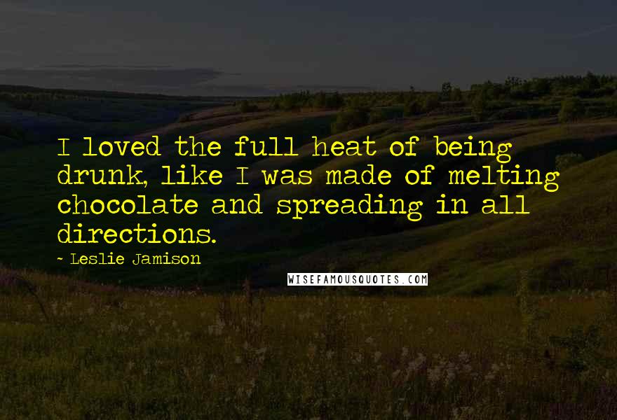 Leslie Jamison Quotes: I loved the full heat of being drunk, like I was made of melting chocolate and spreading in all directions.