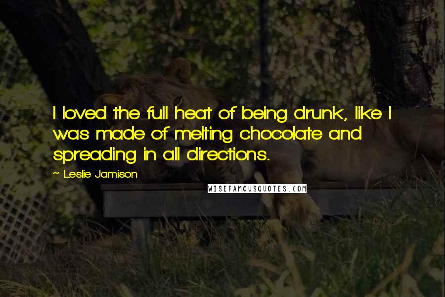 Leslie Jamison Quotes: I loved the full heat of being drunk, like I was made of melting chocolate and spreading in all directions.