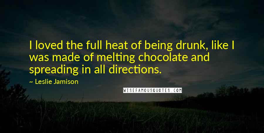 Leslie Jamison Quotes: I loved the full heat of being drunk, like I was made of melting chocolate and spreading in all directions.