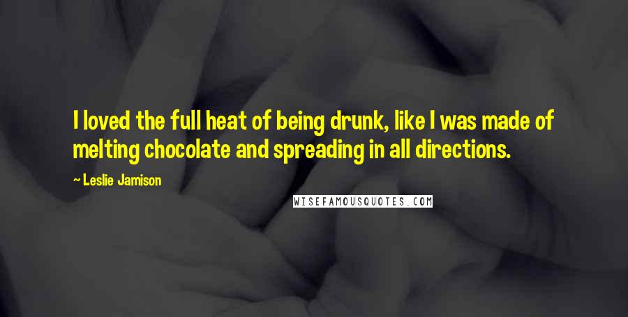 Leslie Jamison Quotes: I loved the full heat of being drunk, like I was made of melting chocolate and spreading in all directions.