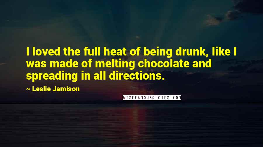 Leslie Jamison Quotes: I loved the full heat of being drunk, like I was made of melting chocolate and spreading in all directions.
