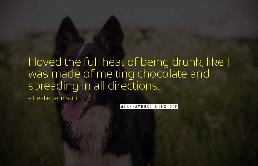 Leslie Jamison Quotes: I loved the full heat of being drunk, like I was made of melting chocolate and spreading in all directions.