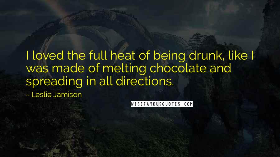 Leslie Jamison Quotes: I loved the full heat of being drunk, like I was made of melting chocolate and spreading in all directions.