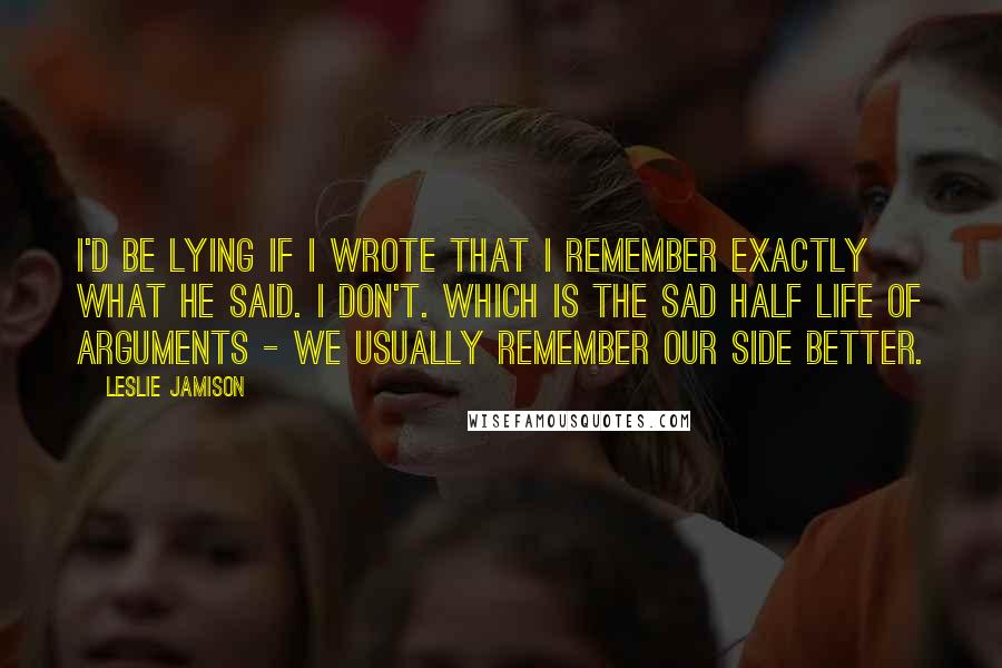 Leslie Jamison Quotes: I'd be lying if I wrote that I remember exactly what he said. I don't. Which is the sad half life of arguments - we usually remember our side better.