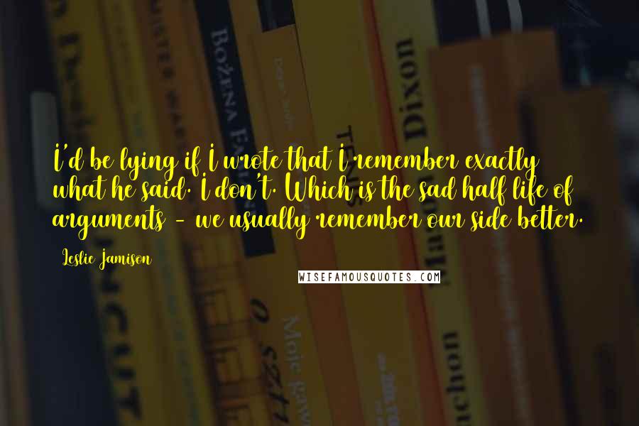 Leslie Jamison Quotes: I'd be lying if I wrote that I remember exactly what he said. I don't. Which is the sad half life of arguments - we usually remember our side better.