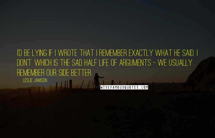 Leslie Jamison Quotes: I'd be lying if I wrote that I remember exactly what he said. I don't. Which is the sad half life of arguments - we usually remember our side better.