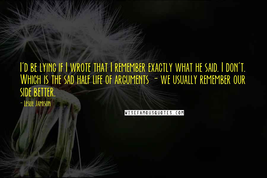 Leslie Jamison Quotes: I'd be lying if I wrote that I remember exactly what he said. I don't. Which is the sad half life of arguments - we usually remember our side better.