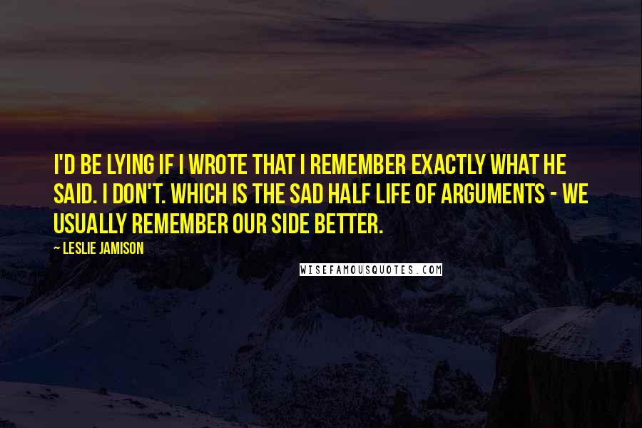 Leslie Jamison Quotes: I'd be lying if I wrote that I remember exactly what he said. I don't. Which is the sad half life of arguments - we usually remember our side better.