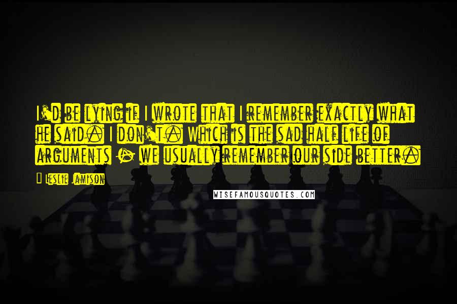 Leslie Jamison Quotes: I'd be lying if I wrote that I remember exactly what he said. I don't. Which is the sad half life of arguments - we usually remember our side better.