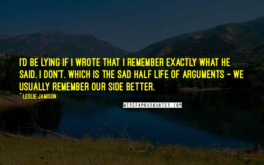 Leslie Jamison Quotes: I'd be lying if I wrote that I remember exactly what he said. I don't. Which is the sad half life of arguments - we usually remember our side better.