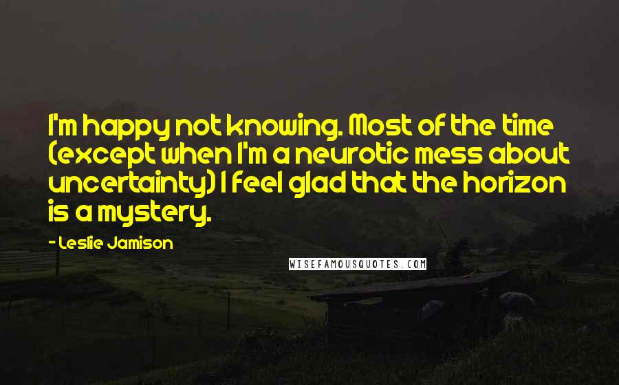 Leslie Jamison Quotes: I'm happy not knowing. Most of the time (except when I'm a neurotic mess about uncertainty) I feel glad that the horizon is a mystery.