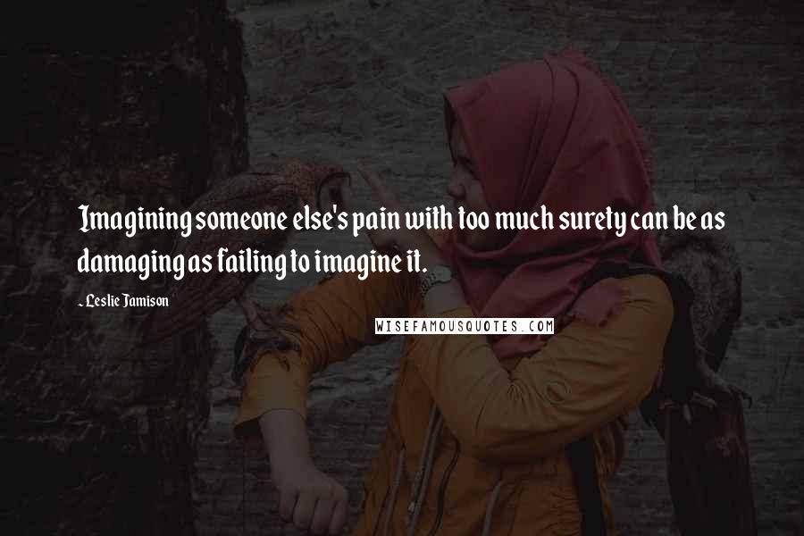 Leslie Jamison Quotes: Imagining someone else's pain with too much surety can be as damaging as failing to imagine it.