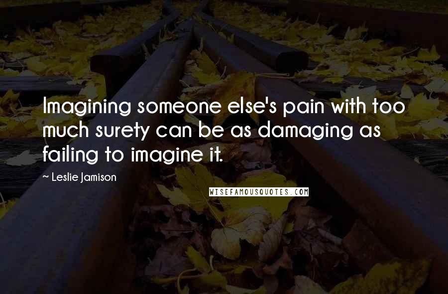 Leslie Jamison Quotes: Imagining someone else's pain with too much surety can be as damaging as failing to imagine it.