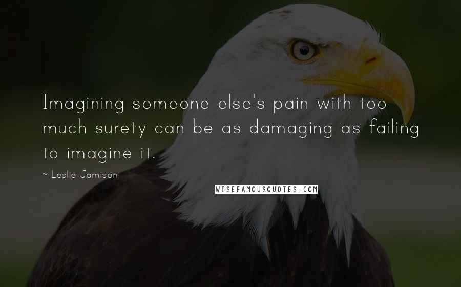 Leslie Jamison Quotes: Imagining someone else's pain with too much surety can be as damaging as failing to imagine it.