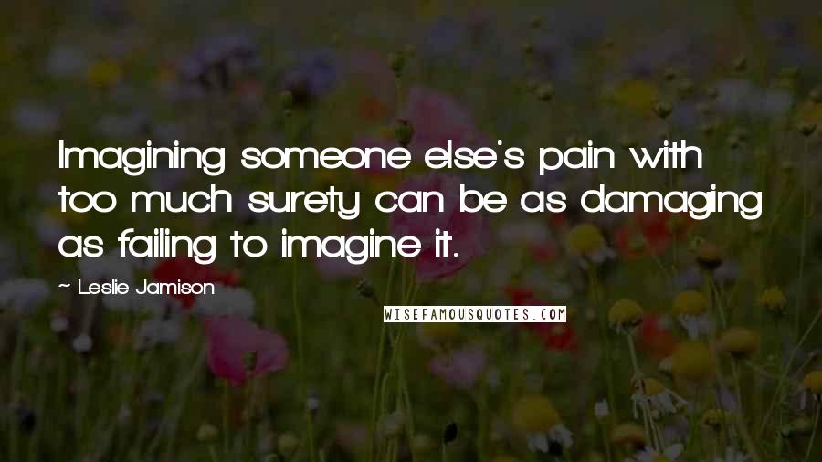 Leslie Jamison Quotes: Imagining someone else's pain with too much surety can be as damaging as failing to imagine it.