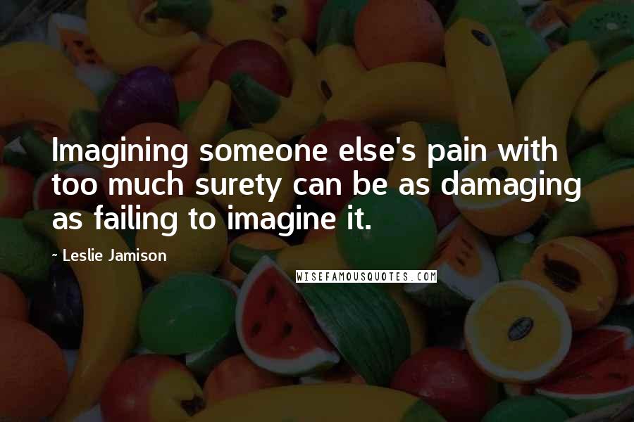 Leslie Jamison Quotes: Imagining someone else's pain with too much surety can be as damaging as failing to imagine it.