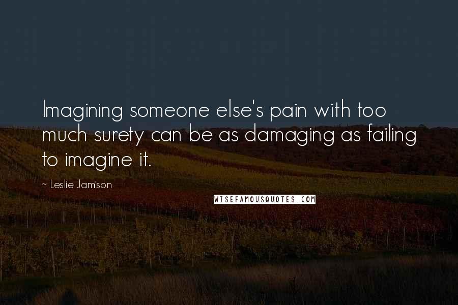 Leslie Jamison Quotes: Imagining someone else's pain with too much surety can be as damaging as failing to imagine it.
