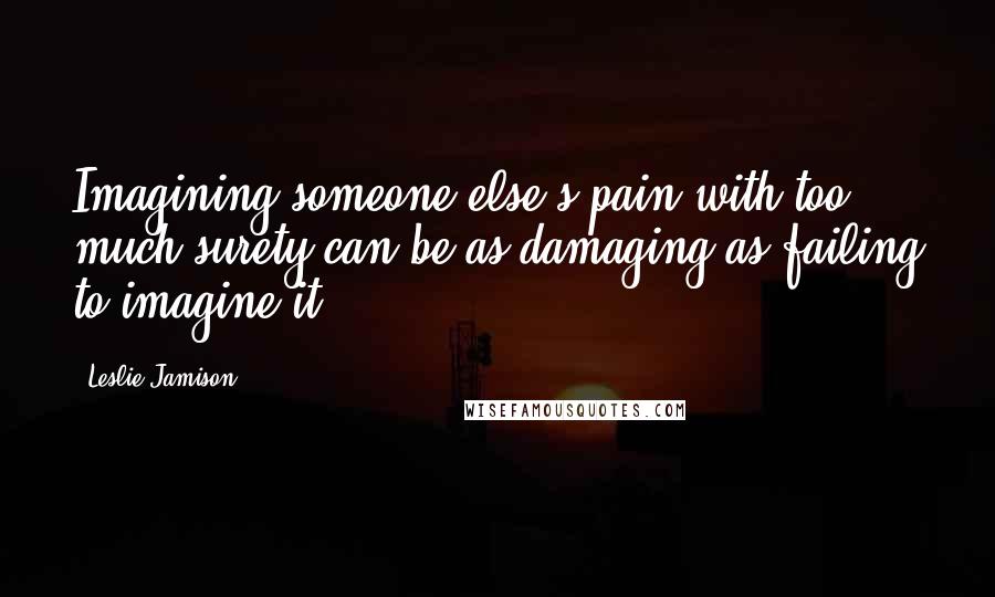 Leslie Jamison Quotes: Imagining someone else's pain with too much surety can be as damaging as failing to imagine it.