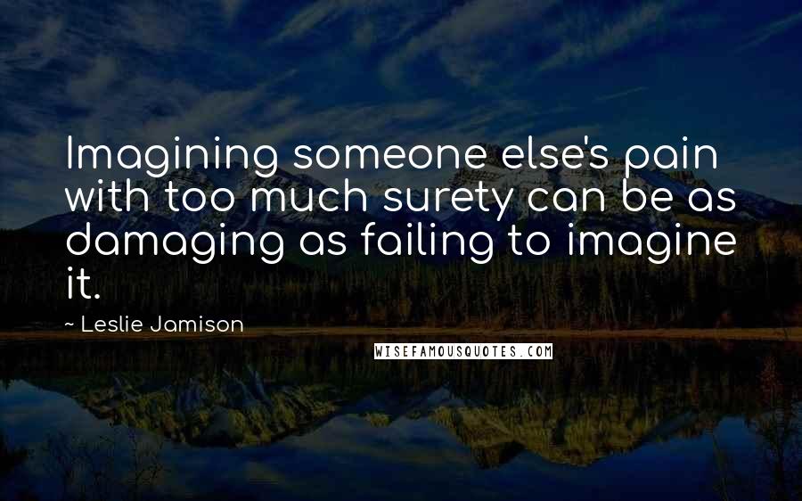 Leslie Jamison Quotes: Imagining someone else's pain with too much surety can be as damaging as failing to imagine it.