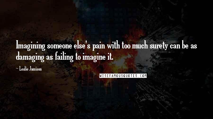 Leslie Jamison Quotes: Imagining someone else's pain with too much surety can be as damaging as failing to imagine it.