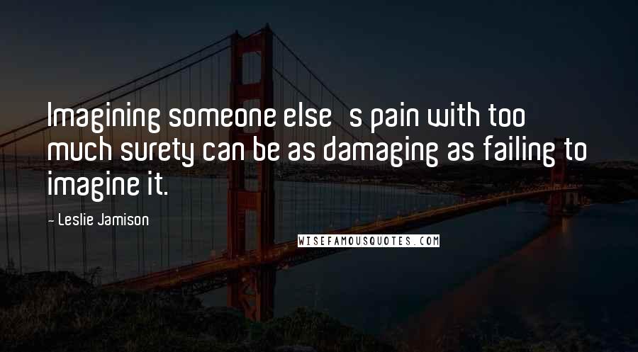 Leslie Jamison Quotes: Imagining someone else's pain with too much surety can be as damaging as failing to imagine it.