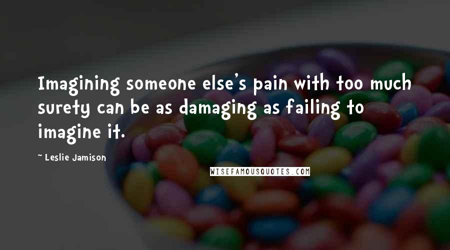 Leslie Jamison Quotes: Imagining someone else's pain with too much surety can be as damaging as failing to imagine it.