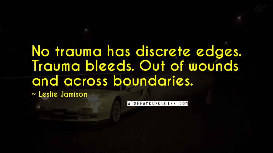 Leslie Jamison Quotes: No trauma has discrete edges. Trauma bleeds. Out of wounds and across boundaries.