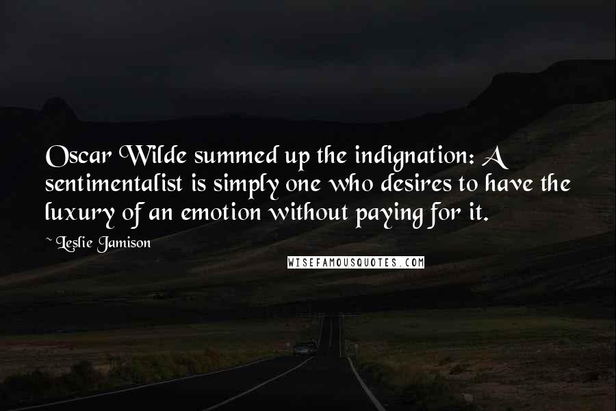 Leslie Jamison Quotes: Oscar Wilde summed up the indignation: A sentimentalist is simply one who desires to have the luxury of an emotion without paying for it.