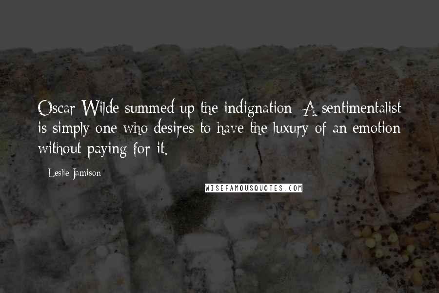 Leslie Jamison Quotes: Oscar Wilde summed up the indignation: A sentimentalist is simply one who desires to have the luxury of an emotion without paying for it.