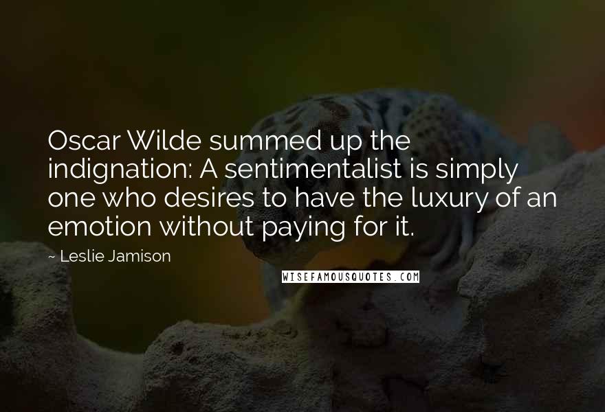 Leslie Jamison Quotes: Oscar Wilde summed up the indignation: A sentimentalist is simply one who desires to have the luxury of an emotion without paying for it.