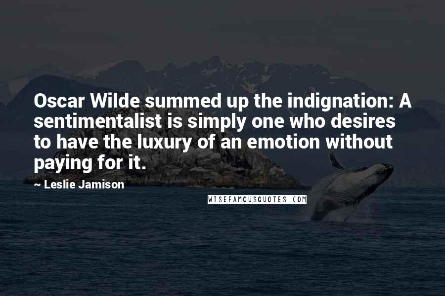 Leslie Jamison Quotes: Oscar Wilde summed up the indignation: A sentimentalist is simply one who desires to have the luxury of an emotion without paying for it.