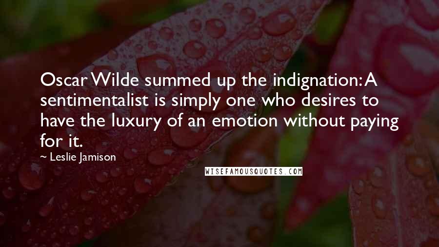 Leslie Jamison Quotes: Oscar Wilde summed up the indignation: A sentimentalist is simply one who desires to have the luxury of an emotion without paying for it.