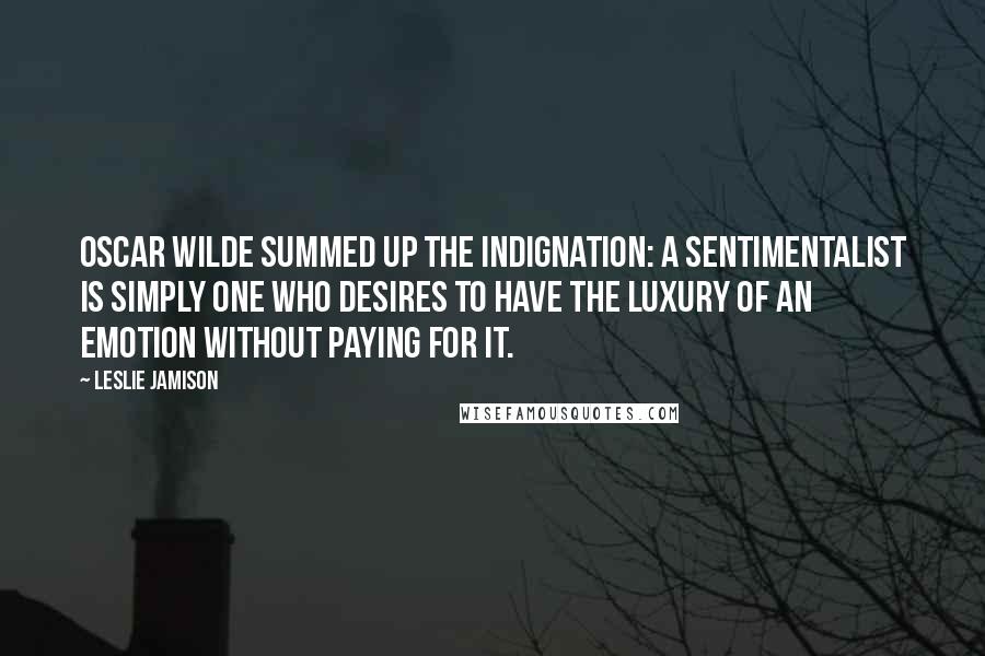 Leslie Jamison Quotes: Oscar Wilde summed up the indignation: A sentimentalist is simply one who desires to have the luxury of an emotion without paying for it.