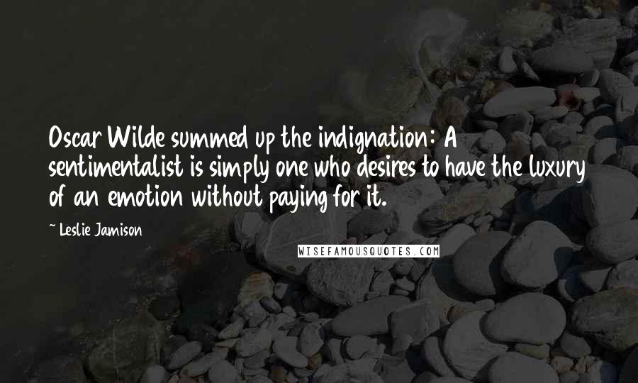 Leslie Jamison Quotes: Oscar Wilde summed up the indignation: A sentimentalist is simply one who desires to have the luxury of an emotion without paying for it.