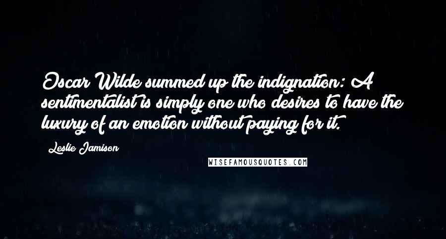 Leslie Jamison Quotes: Oscar Wilde summed up the indignation: A sentimentalist is simply one who desires to have the luxury of an emotion without paying for it.