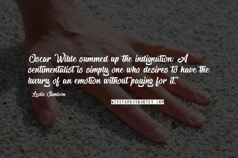 Leslie Jamison Quotes: Oscar Wilde summed up the indignation: A sentimentalist is simply one who desires to have the luxury of an emotion without paying for it.