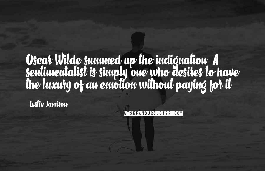 Leslie Jamison Quotes: Oscar Wilde summed up the indignation: A sentimentalist is simply one who desires to have the luxury of an emotion without paying for it.