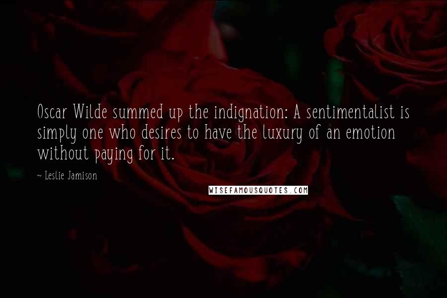 Leslie Jamison Quotes: Oscar Wilde summed up the indignation: A sentimentalist is simply one who desires to have the luxury of an emotion without paying for it.
