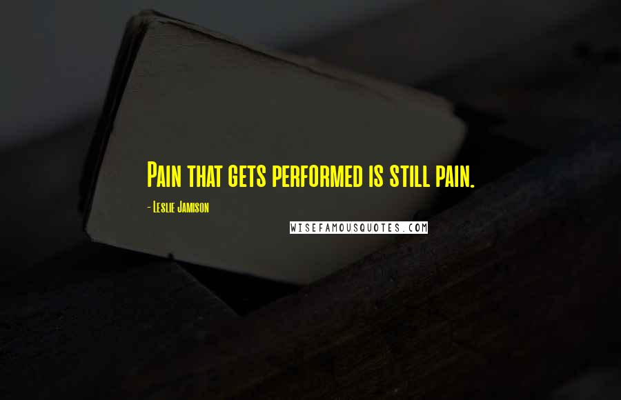 Leslie Jamison Quotes: Pain that gets performed is still pain.