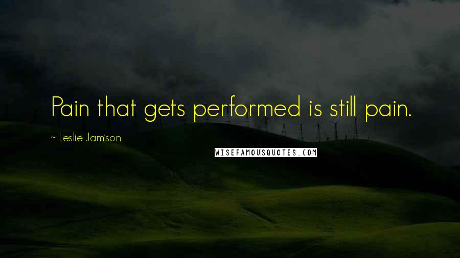 Leslie Jamison Quotes: Pain that gets performed is still pain.