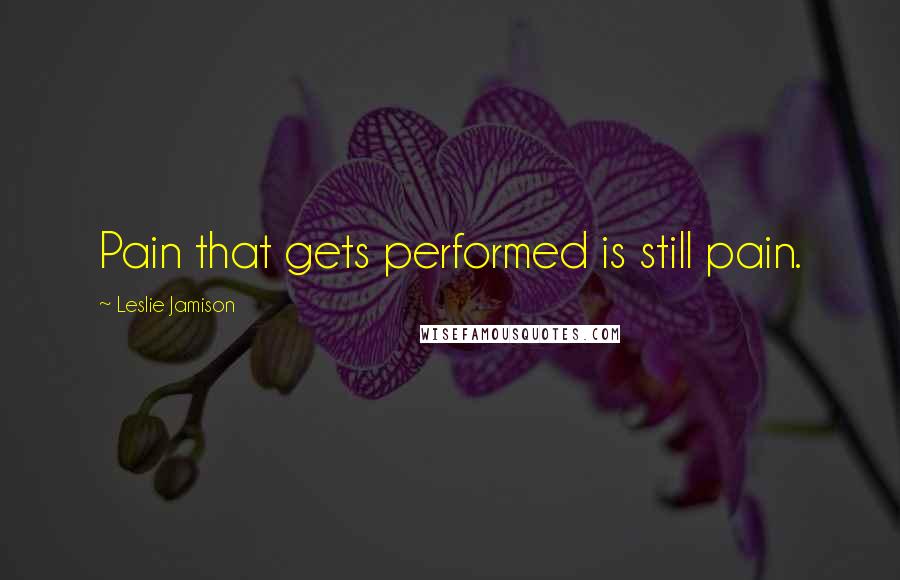 Leslie Jamison Quotes: Pain that gets performed is still pain.