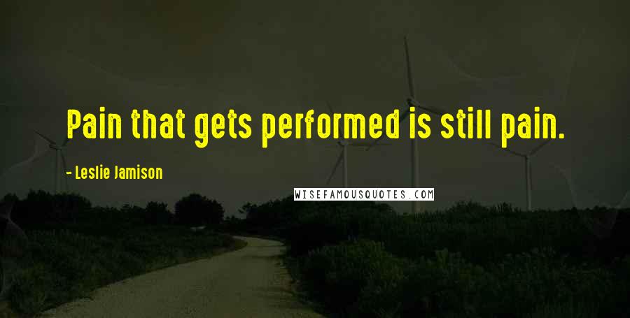 Leslie Jamison Quotes: Pain that gets performed is still pain.