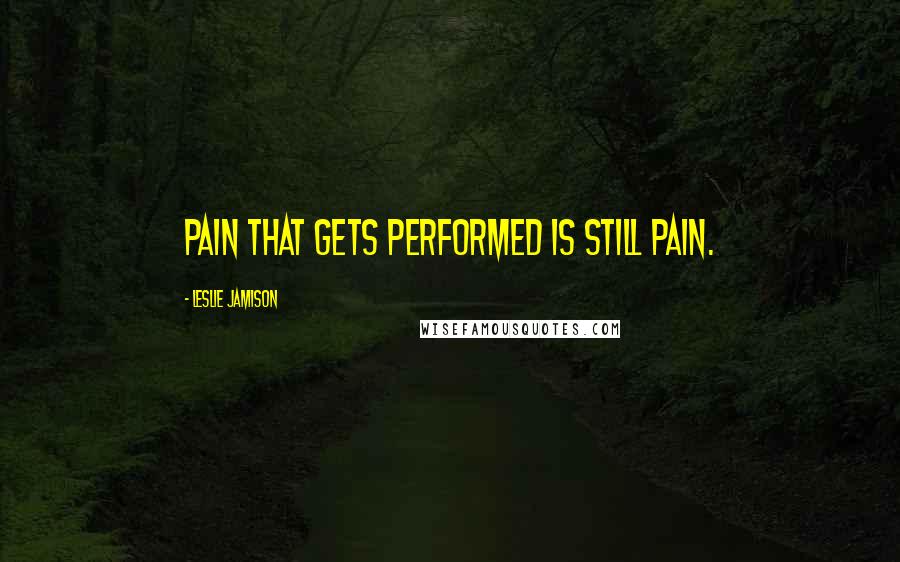 Leslie Jamison Quotes: Pain that gets performed is still pain.