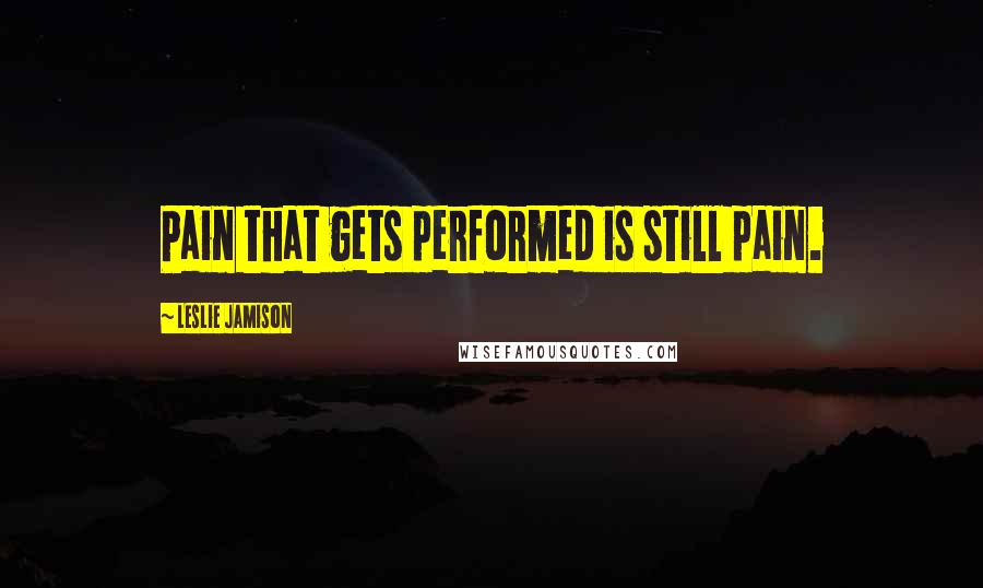 Leslie Jamison Quotes: Pain that gets performed is still pain.